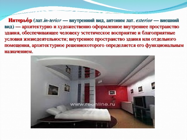  Интерье́р  (лат. in-terior  — внутренний вид, антоним лат.  exterior — внешний вид)  — архитектурно и художественно оформленное внутреннее пространство здания, обеспечивающее человеку эстетическое восприятие и благоприятные условия жизнедеятельности; внутреннее пространство здания или отдельного помещения, архитектурное решениекоторого определяется его функциональным назначением. 