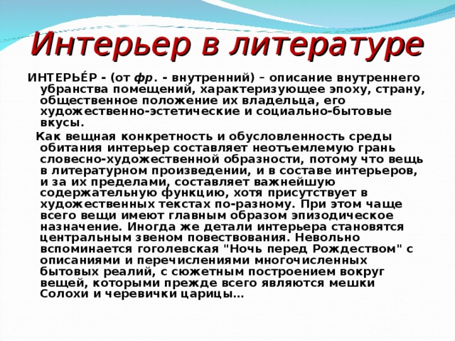Интерьер в литературе ИНТЕРЬЕ́Р - (от фр. - внутренний) – описание внутреннего убранства помещений, характеризующее эпоху, страну, общественное положение их владельца, его художественно-эстетические и социально-бытовые вкусы.  Как вещная конкретность и обусловленность среды обитания интерьер составляет неотъемлемую грань словесно-художественной образности, потому что вещь в литературном произведении, и в составе интерьеров, и за их пределами, составляет важнейшую содержательную функцию, хотя присутствует в художественных текстах по-разному. При этом чаще всего вещи имеют главным образом эпизодическое назначение. Иногда же детали интерьера становятся центральным звеном повествования. Невольно вспоминается гоголевская 