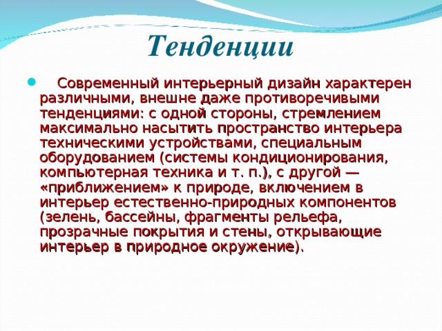 Тенденции  Современный интерьерный дизайн характерен различными, внешне даже противоречивыми тенденциями: с одной стороны, стремлением максимально насытить пространство интерьера техническими устройствами, специальным оборудованием (системы кондиционирования, компьютерная техника и т. п.), с другой — «приближением» к природе, включением в интерьер естественно-природных компонентов (зелень, бассейны, фрагменты рельефа, прозрачные покрытия и стены, открывающие интерьер в природное окружение).  