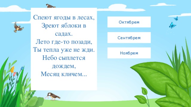 Спеют ягоды в лесах,  Зреют яблоки в садах.  Лето где-то позади,  Ты тепла уже не жди.  Небо сыплется дождем,  Месяц кличем...   Октябрем Сентябрем Ноябрем 