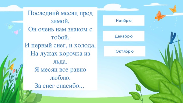 Последний месяц пред зимой,  Он очень нам знаком с тобой.  И первый снег, и холода,  На лужах корочка из льда.  Я месяц все равно люблю.  За снег спасибо...  Ноябрю Декабрю Октябрю 