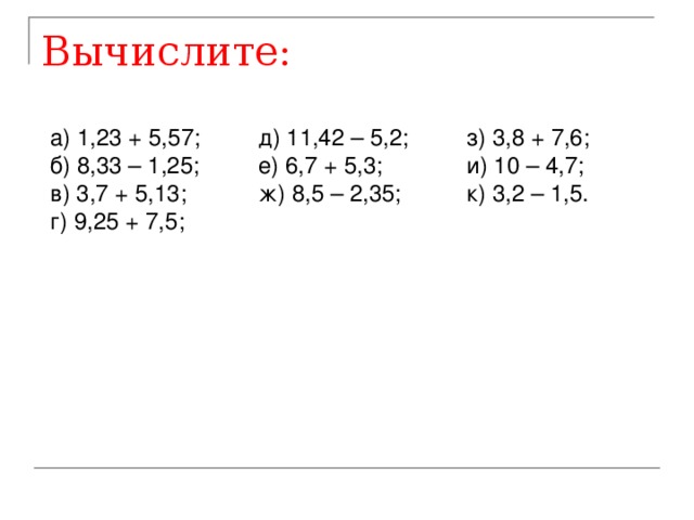 Вычислите: а) 1,23 + 5,57;  д) 11,42 – 5,2;  з) 3,8 + 7,6;  б) 8,33 – 1,25;  е) 6,7 + 5,3;   и) 10 – 4,7; в) 3,7 + 5,13;   ж) 8,5 – 2,35;  к) 3,2 – 1,5.  г) 9,25 + 7,5;      