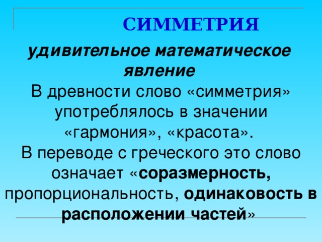  СИММЕТРИЯ удивительное математическое явление  В древности слово «симметрия» употреблялось в значении «гармония», «красота». В переводе с греческого это слово означает « соразмерность, пропорциональность, одинаковость в расположении частей » 