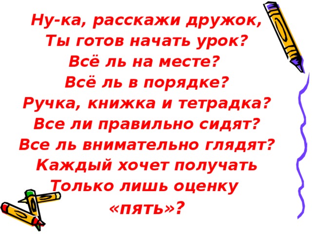 Ну-ка, расскажи дружок, Ты готов начать урок? Всё ль на месте? Всё ль в порядке? Ручка, книжка и тетрадка? Все ли правильно сидят? Все ль внимательно глядят? Каждый хочет получать Только лишь оценку «пять»? 