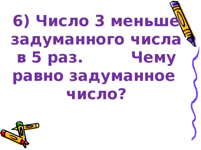 6) Число 3 меньше задуманного числа в 5 раз. Чему равно задуманное число? 
