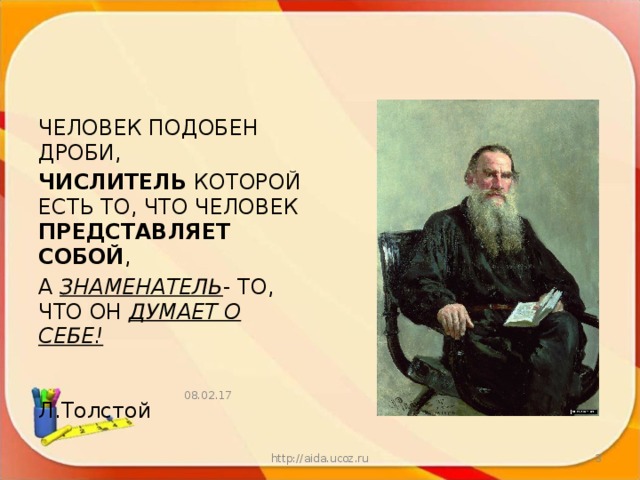 ЧЕЛОВЕК ПОДОБЕН  ДРОБИ, ЧИСЛИТЕЛЬ КОТОРОЙ ЕСТЬ ТО, ЧТО ЧЕЛОВЕК ПРЕДСТАВЛЯЕТ СОБОЙ , А ЗНАМЕНАТЕЛЬ - ТО, ЧТО ОН ДУМАЕТ О СЕБЕ!    Л.Толстой 08.02.17 http://aida.ucoz.ru  