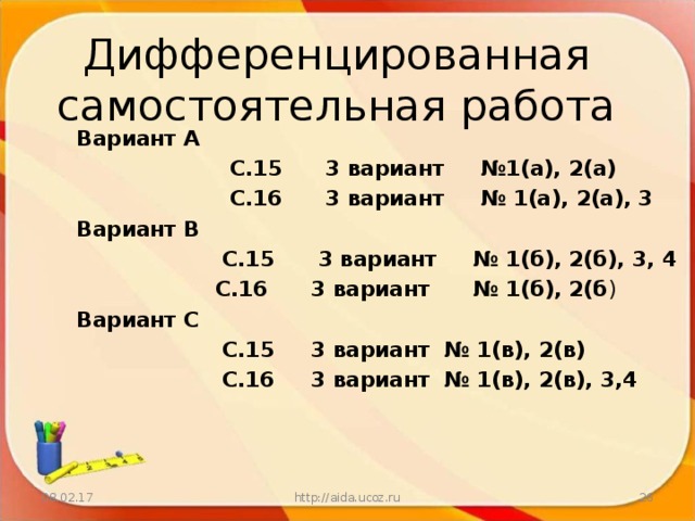 Дифференцированная  самостоятельная работа Вариант А  С.15 3 вариант №1(а), 2(а)  С.16 3 вариант № 1(а), 2(а), 3 Вариант В  С.15 3 вариант № 1(б), 2(б), 3, 4  С.16 3 вариант № 1(б), 2(б ) Вариант С  С.15 3 вариант № 1(в), 2(в)  С.16 3 вариант № 1(в), 2(в), 3,4 08.02.17 http://aida.ucoz.ru  