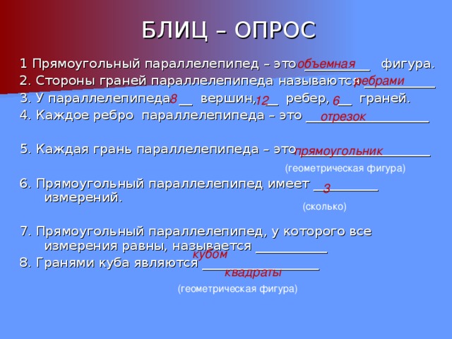 БЛИЦ – ОПРОС 1 Прямоугольный параллелепипед – это __________ фигура. 2. Стороны граней параллелепипеда называются ___________ 3. У параллелепипеда __ вершин, __ ребер, __ граней. 4. Каждое ребро параллелепипеда – это ___________________ 5. Каждая грань параллелепипеда – это ____________________ 6. Прямоугольный параллелепипед имеет __________ измерений. 7. Прямоугольный параллелепипед, у которого все измерения равны, называется ___________ 8. Гранями куба являются __________________ объемная ребрами 8 12 6 отрезок прямоугольник (геометрическая фигура) 3 (сколько) кубом квадраты (геометрическая фигура) 