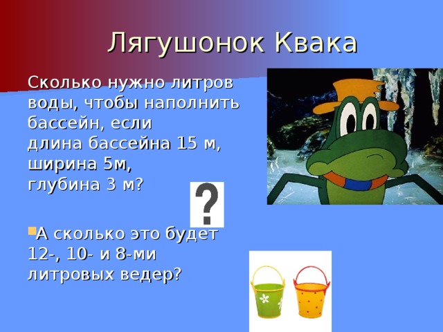 Лягушонок Квака Сколько нужно литров воды, чтобы наполнить бассейн, если длина бассейна 15 м, ширина 5м, глубина 3 м? А сколько это будет 12-, 10- и 8-ми литровых ведер? 