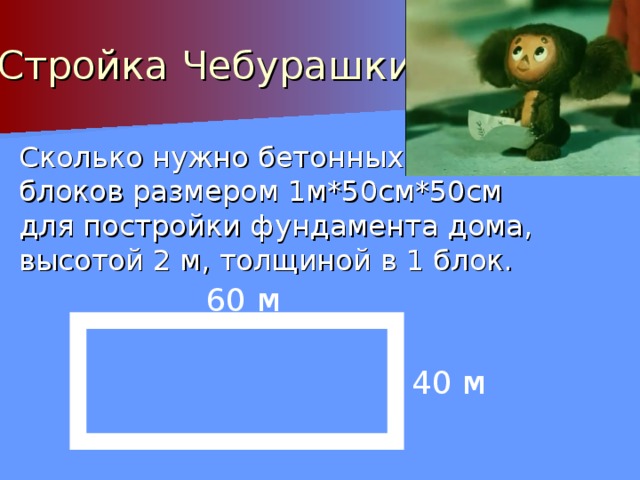 Стройка Чебурашки Сколько нужно бетонных блоков размером 1м*50см*50см для постройки фундамента дома, высотой 2 м, толщиной в 1 блок. 60 м 40 м 