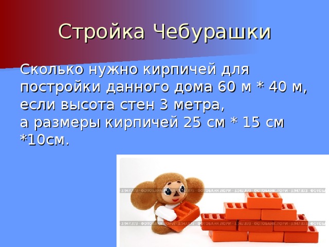 Стройка Чебурашки Сколько нужно кирпичей для постройки данного дома 60 м * 40 м, если высота стен 3 метра, а размеры кирпичей 25 см * 15 см *10см. 
