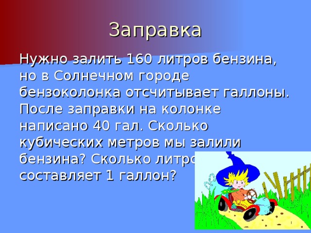 Заправка Нужно залить 160 литров бензина, но в Солнечном городе бензоколонка отсчитывает галлоны. После заправки на колонке написано 40 гал. Сколько кубических метров мы залили бензина? Сколько литров составляет 1 галлон? 