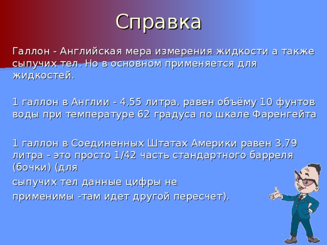 Справка Галлон - Английская мера измерения жидкости а также сыпучих тел. Но в основном применяется для жидкостей. 1 галлон в Англии - 4,55 литра, равен объёму 10 фунтов воды при температуре 62 градуса по шкале Фаренгейта 1 галлон в Соединенных Штатах Америки равен 3,79 литра - это просто 1/42 часть стандартного барреля (бочки) (для сыпучих тел данные цифры не применимы -там идет другой пересчет). 