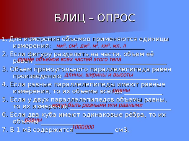 БЛИЦ – ОПРОС 1. Для измерения объемов применяются единицы измерения: _____________________________ 2. Если фигуру разделить на части, объем её равен __________________________________________ 3. Объем прямоугольного параллелепипеда равен произведению ______________________________ 4. Если равные параллелепипеды имеют равные измерения, то их объемы всегда ____________ 5. Если у двух параллелепипедов объемы равны, то их измерения ________________________________ 6. Если два куба имеют одинаковые рёбра, то их объемы _____________ 7. В 1 м3 содержится ____________ см3. мм 3 , см 3 , дм 3 , м 3 , км 3 , мл, л сумме объемов всех частей этого тела длины, ширины и высоты равны могут быть разными или равными равны 1000000 