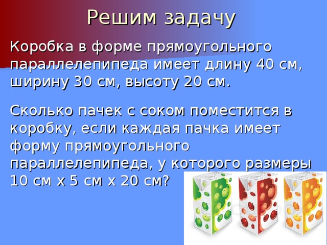 Решим задачу Коробка в форме прямоугольного параллелепипеда имеет длину 40 см, ширину 30 см, высоту 20 см. Сколько пачек с соком поместится в коробку, если каждая пачка имеет форму прямоугольного параллелепипеда, у которого размеры 10 см х 5 см х 20 см?  