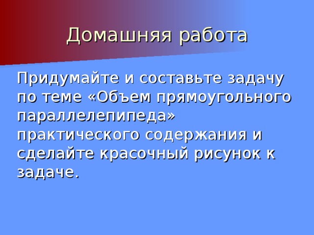 Домашняя работа Придумайте и составьте задачу по теме «Объем прямоугольного параллелепипеда» практического содержания и сделайте красочный рисунок к задаче. 