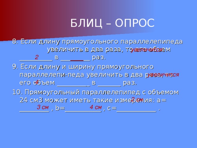 БЛИЦ – ОПРОС 8. Если длину прямоугольного параллелепипеда увеличить в два раза, то его объем __________ в ___ ____ __ раз. 9. Если длину и ширину прямоугольного параллелепи-педа увеличить в два раза, то его объем __________ в _______ раз. 10. Прямоугольный параллелепипед с объемом 24 см3 может иметь такие измерения: a= _________ , b=___________ , c = ____________ . увеличится 2 увеличится 4 2 см 3 см 4 см 