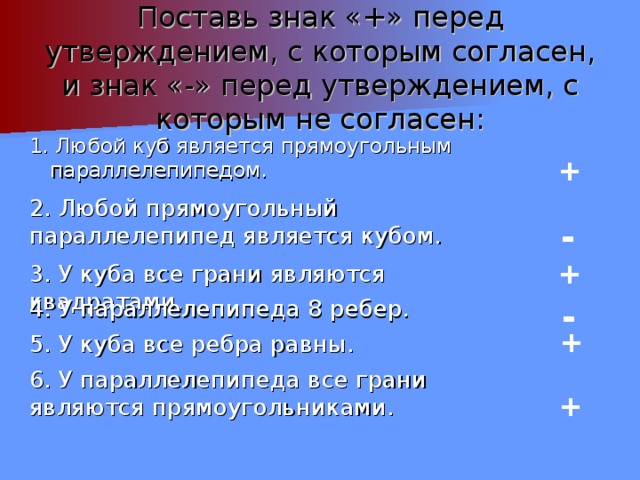 Поставь знак «+» перед утверждением, с которым согласен, и знак «-» перед утверждением, с которым не согласен: 1. Любой куб является прямоугольным параллелепипедом. + 2. Любой прямоугольный параллелепипед является кубом. - + 3. У куба все грани являются квадратами. - 4. У параллелепипеда 8 ребер. + 5. У куба все ребра равны. 6. У параллелепипеда все грани являются прямоугольниками.  + 