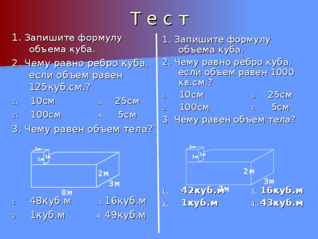 Т е с т 1. Запишите формулу объема куба. 2. Чему равно ребро куба, если объем равен 125куб.см.? 1 . 10см 3. 25см 2 . 100см 4. 5см 3. Чему равен объем тела? 1. 48куб.м 3. 16куб.м 2. 1куб.м 4. 49куб.м 1. Запишите формулу объема куба. 2. Чему равно ребро куба, если объем равен 1000 кв.см.? 1. 10см 3. 25см 2. 100см 4. 5см 3. Чему равен объем тела? 1. 42куб.м 3. 16куб.м 2. 1куб.м 4. 43куб.м 1м 1м 1м 1м 1м 1м 1м 1м 1м 2м 2м 3м 3м 7м 8м 