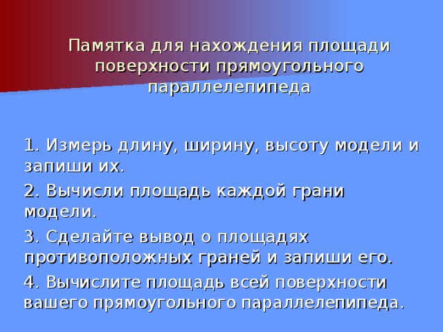 Памятка для нахождения площади поверхности прямоугольного параллелепипеда 1. Измерь длину, ширину, высоту модели и запиши их. 2. Вычисли площадь каждой грани модели. 3. Сделайте вывод о площадях противоположных граней и запиши его. 4. Вычислите площадь всей поверхности вашего прямоугольного параллелепипеда. 