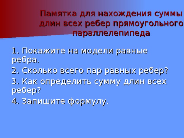 Памятка для нахождения суммы длин всех ребер прямоугольного параллелепипеда 1. Покажите на модели равные ребра. 2. Сколько всего пар равных ребер? 3. Как определить сумму длин всех ребер? 4. Запишите формулу. 