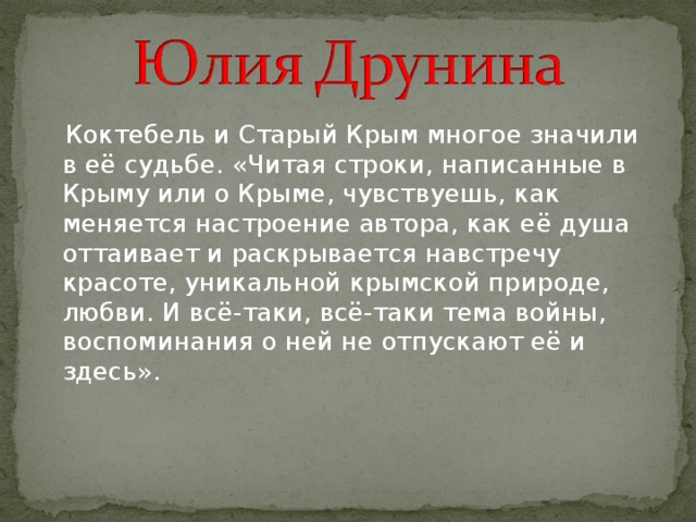  Коктебель и Старый Крым многое значили в её судьбе. «Читая строки, написанные в Крыму или о Крыме, чувствуешь, как меняется настроение автора, как её душа оттаивает и раскрывается навстречу красоте, уникальной крымской природе, любви. И всё-таки, всё-таки тема войны, воспоминания о ней не отпускают её и здесь». 