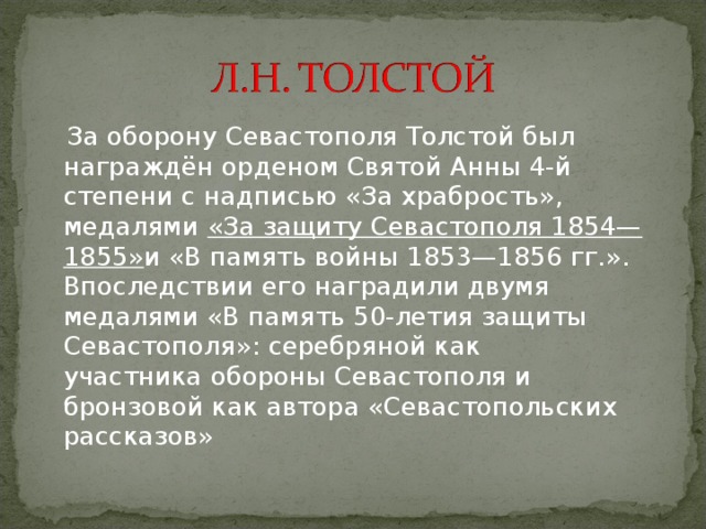  За оборону Севастополя Толстой был награждён орденом Святой Анны 4-й степени с надписью «За храбрость», медалями  «За защиту Севастополя 1854—1855» и «В память войны 1853—1856 гг.». Впоследствии его наградили двумя  медалями «В память 50-летия защиты Севастополя»: серебряной как участника обороны Севастополя и бронзовой как автора «Севастопольских рассказов» 