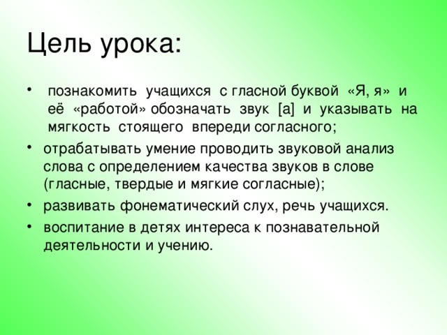 Цель урока:   познакомить  учащихся  с гласной буквой  «Я, я»  и  её  «работой» обозначать  звук  [а]  и  указывать  на  мягкость  стоящего  впереди согласного; отрабатывать умение проводить звуковой анализ слова с определением качества звуков в слове (гласные, твердые и мягкие согласные); развивать фонематический слух, речь учащихся. воспитание в детях интереса к познавательной деятельности и учению.  