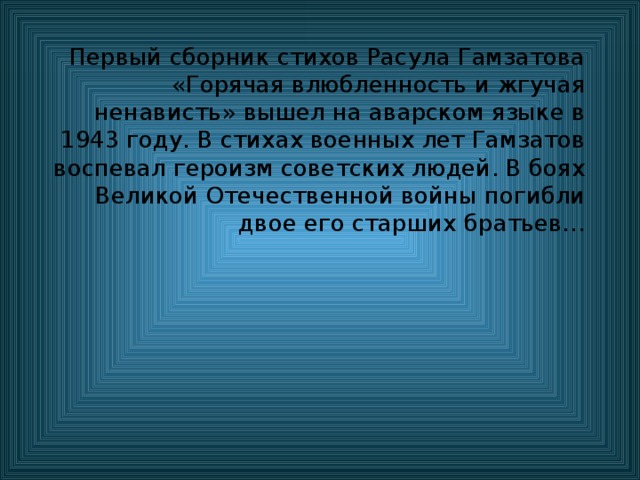 Первый сборник стихов Расула Гамзатова «Горячая влюбленность и жгучая ненависть» вышел на аварском языке в 1943 году. В стихах военных лет Гамзатов воспевал героизм советских людей. В боях Великой Отечественной войны погибли двое его старших братьев… 