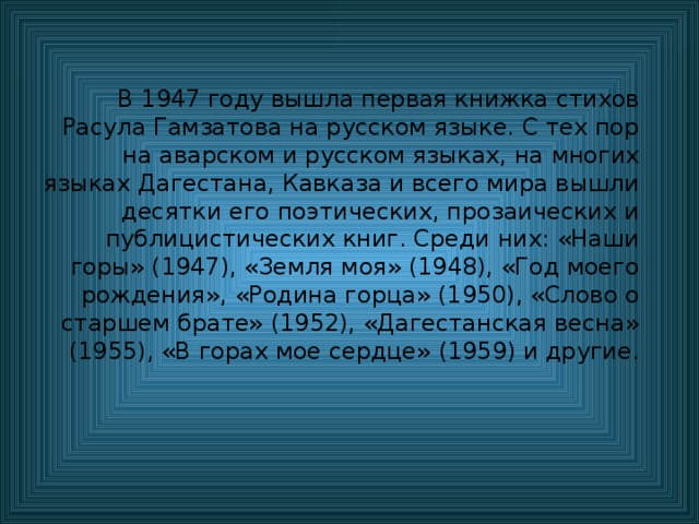 В 1947 году вышла первая книжка стихов Расула Гамзатова на русском языке. С тех пор на аварском и русском языках, на многих языках Дагестана, Кавказа и всего мира вышли десятки его поэтических, прозаических и публицистических книг. Среди них: «Наши горы» (1947), «Земля моя» (1948), «Год моего рождения», «Родина горца» (1950), «Слово о старшем брате» (1952), «Дагестанская весна» (1955), «В горах мое сердце» (1959) и другие. 