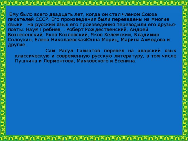  Ему было всего двадцать лет, когда он стал членом Союза писателей СССР. Его произведения были переведены на многие языки . На русский язык его произведения переводили его друзья-поэты: Наум Гребнев, , Роберт Рождественский, Андрей Вознесенский, Яков Козловский, Яков Хелемский, Владимир Солоухин, Елена НиколаевскаяЮнна Мориц, Марина Ахмедова и другие.  Сам Расул Гамзатов перевел на аварский язык классическую и современную русскую литературу, в том числе Пушкина и Лермонтова, Маяковского и Есенина. 