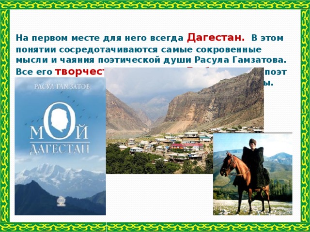 На первом месте для него всегда Дагестан.  В этом понятии сосредотачиваются самые сокровенные мысли и чаяния поэтической души Расула Гамзатова. Все его творчество осенено Любовью.  Он поэт и в жизни и в творчестве, они у него неразделимы.   