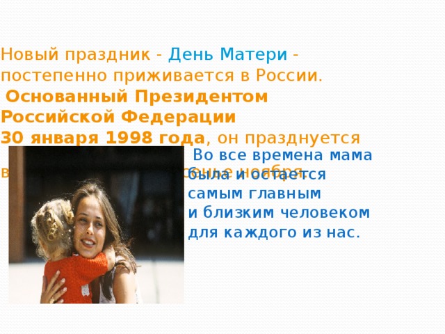 Новый праздник - День Матери - постепенно приживается в России.   Основанный Президентом Российской Федерации  30 января 1998 года , он празднуется в последнее воскресенье ноября.     Во все времена мама была и остается самым главным и близким человеком для каждого из нас.       