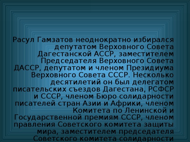 Расул Гамзатов неоднократно избирался депутатом Верховного Совета Дагестанской АССР, заместителем Председателя Верховного Совета ДАССР, депутатом и членом Президиума Верховного Совета СССР. Несколько десятилетий он был делегатом писательских съездов Дагестана, РСФСР и СССР, членом Бюро солидарности писателей стран Азии и Африки, членом Комитета по Ленинской и Государственной премиям СССР, членом правления Советского комитета защиты мира, заместителем председателя Советского комитета солидарности народов Азии и Африки, членом редколлегии журналов «Новый мир», «Дружба народов», газет «Литературная газета», «Литературная Россия» и др. 
