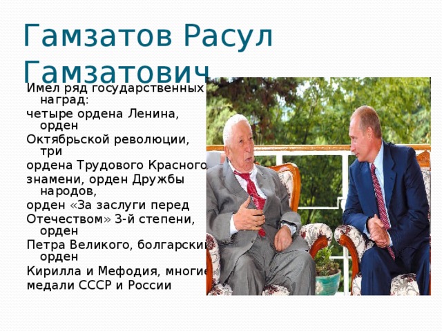 Гамзатов Расул Гамзатович Имел ряд государственных наград: четыре ордена Ленина, орден Октябрьской революции, три ордена Трудового Красного знамени, орден Дружбы народов, орден «За заслуги перед Отечеством» 3-й степени, орден Петра Великого, болгарский орден Кирилла и Мефодия, многие медали СССР и России 