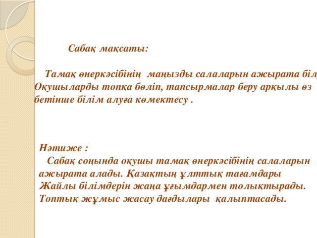   Сабақ мақсаты:   Тамақ өнеркәсібінің маңызды салаларын ажырата білу. Оқушыларды топқа бөліп, тапсырмалар беру арқылы өз бетінше білім алуға көмектесу . Нәтиже :  Сабақ соңында оқушы тамақ өнеркәсібінің салаларын ажырата алады. Қазақтың ұлттық тағамдары Жайлы білімдерін жаңа ұғымдармен толықтырады. Топтық жұмыс жасау дағдылары қалыптасады. 