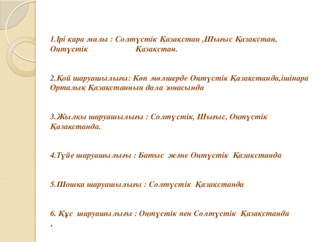 1.Ірі қара малы : Солтүстік Қазақстан ,Шығыс Қазақстан, Оңтүстік Қазақстан.   2.Қой шаруашылығы: Көп мөлшерде Оңтүстік Қазақстанда,ішінара Орталық Қазақстанның дала зонасында   3.Жылқы шаруашылығы : Солтүстік, Шығыс, Оңтүстік Қазақстанда.   4.Түйе шаруашылығы : Батыс және Оңтүстік Қазақстанда   5.Шошқа шаруашылығы : Солтүстік Қазақстанда   6. Құс шаруашылығы : Оңтүстік пен Солтүстік Қазақстанда , 