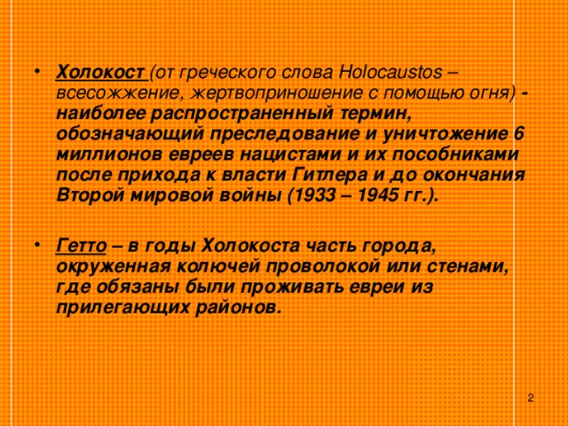  Холокост (от греческого слова Holocaustos – всесожжение, жертвоприношение с помощью огня) - наиболее распространенный термин, обозначающий преследование и уничтожение 6 миллионов евреев нацистами и их пособниками после прихода к власти Гитлера и до окончания Второй мировой войны (1933 – 1945 гг.).  Гетто – в годы Холокоста часть города, окруженная колючей проволокой или стенами, где обязаны были проживать евреи из прилегающих районов.  