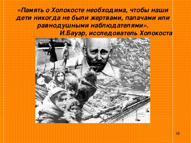 «Память о Холокосте необходима, чтобы наши дети никогда не были жертвами, палачами или равнодушными наблюдателями».  И.Бауэр, исследователь Холокоста  