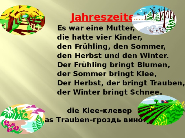  Jahreszeiten  Es war eine Mutter,  die hatte vier Kinder,  den Fr ühling, den Sommer,  den Herbst und den Winter.  Der Frühling bringt Blumen,  der Sommer bringt Klee,  Der Herbst, der bringt Trauben,  der Winter bringt Schnee.   die Klee-клевер  das Trauben-гроздь винограда 