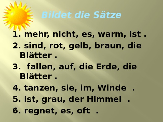 Bildet die S ätze  1. mehr, nicht, es, warm, ist . 2. sind, rot, gelb, braun, die Bl ätter . 3. fallen, auf, die Erde, die Blätter . 4. tanzen, sie, im, Winde . 5. ist, grau, der Himmel . 6. regnet, es, oft .  
