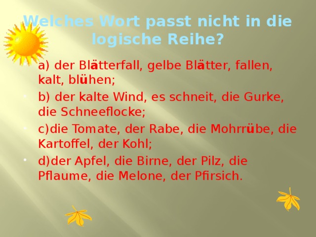 Welches Wort passt nicht in die logische Reihe? a) der Bl ä tterfall, gelbe Bl ä tter, fallen, kalt, bl ü hen; b) der kalte Wind, es schneit, die Gurke, die Schneeflocke; c)die Tomate, der Rabe, die Mohrr ü be, die Kartoffel, der Kohl; d)der Apfel, die Birne, der Pilz, die Pflaume, die Melone, der Pfirsich. 