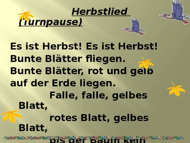  Herbstlied (Turnpause)  Es ist Herbst! Es ist Herbst! Bunte Bl ätter fliegen. Bunte Blätter, rot und gelb auf der Erde liegen.  Falle, falle, gelbes Blatt,  rotes Blatt, gelbes Blatt,  bis der Baum kein Blatt mehr hat –  weggeflogen alle.   
