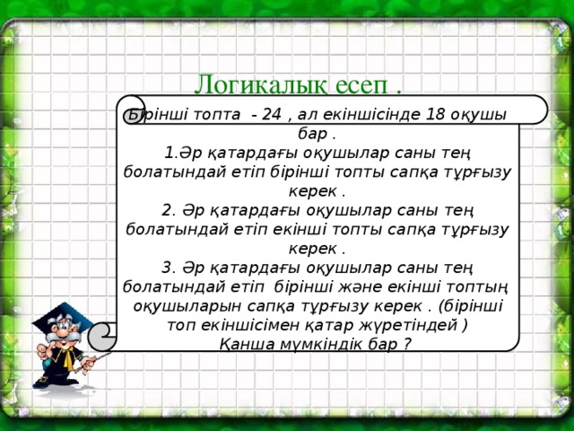 Логикалық есеп .   Бірінші топта - 24 , ал екіншісінде 18 оқушы бар . 1.Әр қатардағы оқушылар саны тең болатындай етіп бірінші топты сапқа тұрғызу керек . 2. Әр қатардағы оқушылар саны тең болатындай етіп екінші топты сапқа тұрғызу керек . 3.  Әр қатардағы оқушылар саны тең болатындай етіп бірінші және екінші топтың оқушыларын сапқа тұрғызу керек . (бірінші топ екіншісімен қатар жүретіндей ) Қанша мүмкіндік бар ?  