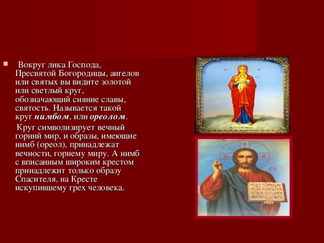  Вокруг лика Господа, Пресвятой Богородицы, ангелов или святых вы видите золотой или светлый круг, обозначающий сияние славы, святость. Называется такой круг нимбом , или ореолом .  Круг символизирует вечный горний мир, и образы, имеющие нимб (ореол), принадлежат вечности, горнему миру. А нимб с вписанным широким крестом принадлежит только образу Спасителя, на Кресте искупившему грех человека. 