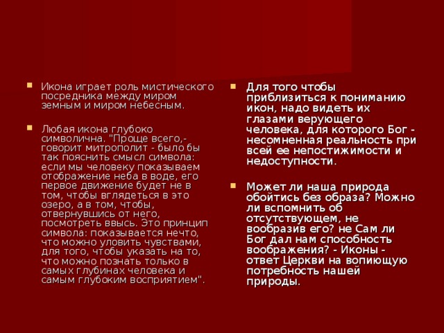 Икона играет роль мистического посредника между миром земным и миром небесным. Для того чтобы приблизиться к пониманию икон, надо видеть их глазами верующего человека, для которого Бог - несомненная реальность при всей ее непостижимости и недоступности. Любая икона глубоко символична. 