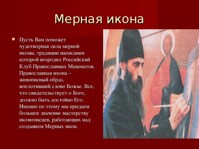Мерная икона Пусть Вам поможет чудотворная сила мерной иконы, традиции написания которой возродил Российский Клуб Православных Меценатов. Православная икона – живописный образ, воплотивший слово Божье. Все, что свидетельствует о Боге, должно быть достойно Его. Именно по этому мы придаем большое значение мастерству иконописцев, работающих над созданием Мерных икон. 