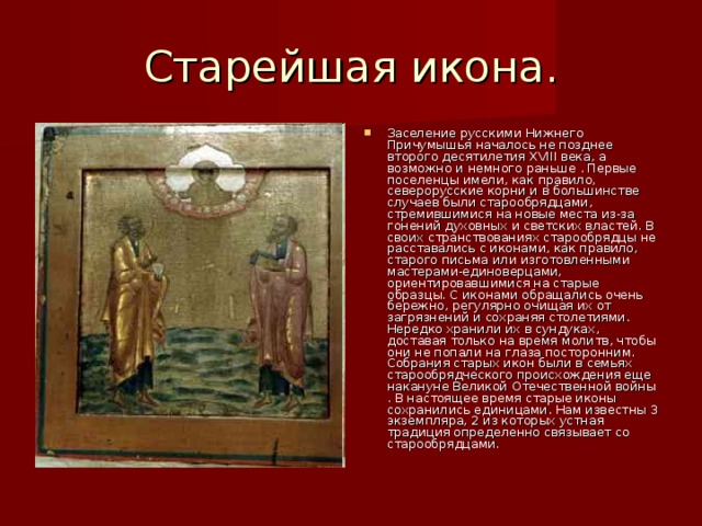 Старейшая икона. Заселение русскими Нижнего Причумышья началось не позднее второго десятилетия XVIII века, а возможно и немного раньше . Первые поселенцы имели, как правило, северорусские корни и в большинстве случаев были старообрядцами, стремившимися на новые места из-за гонений духовных и светских властей. В своих странствованиях старообрядцы не расставались с иконами, как правило, старого письма или изготовленными мастерами-единоверцами, ориентировавшимися на старые образцы. С иконами обращались очень бережно, регулярно очищая их от загрязнений и сохраняя столетиями. Нередко хранили их в сундуках, доставая только на время молитв, чтобы они не попали на глаза посторонним. Собрания старых икон были в семьях старообрядческого происхождения еще накануне Великой Отечественной войны . В настоящее время старые иконы сохранились единицами. Нам известны 3 экземпляра, 2 из которых устная традиция определенно связывает со старообрядцами. 