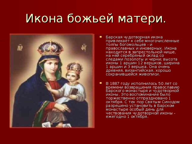 Икона божьей матери. Барская чудотворная икона привлекает к себе многочисленные толпы богомольцев - и православных и иноверных. Икона находится в запрестольной нише, на ней серебряный оклад со следами позолоты и черни; высота иконы 1 аршин 12 вершков, ширина 1 аршин и 3 вершка. Она очень древняя, византийская, хорошо сохранившейся живописи. В 1887 году исполнилось 50 лет со времени возвращения православию Барского монастыря и чудотворной иконы. Это воспоминание было торжественно отпраздновано 1 октября. С тех пор Святым Синодом разрешено установить в Барском монастыре особый день для чествования чудотворной иконы - ежегодно 1 октября. 