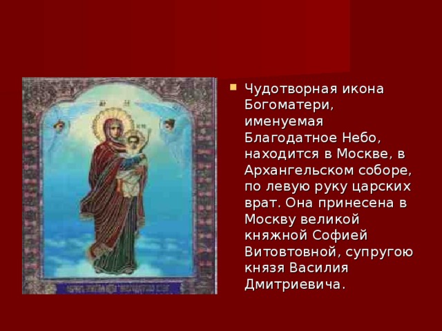 Чудотворная икона Богоматери, именуемая Благодатное Небо, находится в Москве, в Архангельском соборе, по левую руку царских врат. Она принесена в Москву великой княжной Софией Витовтовной, супругою князя Василия Дмитриевича. 
